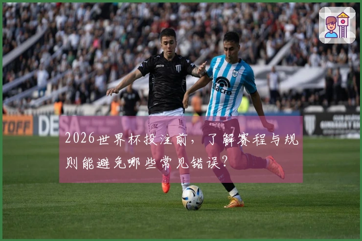 2026世界杯投注前，了解赛程与规则能避免哪些常见错误？