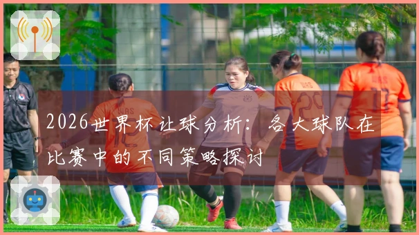2026世界杯让球分析：各大球队在比赛中的不同策略探讨